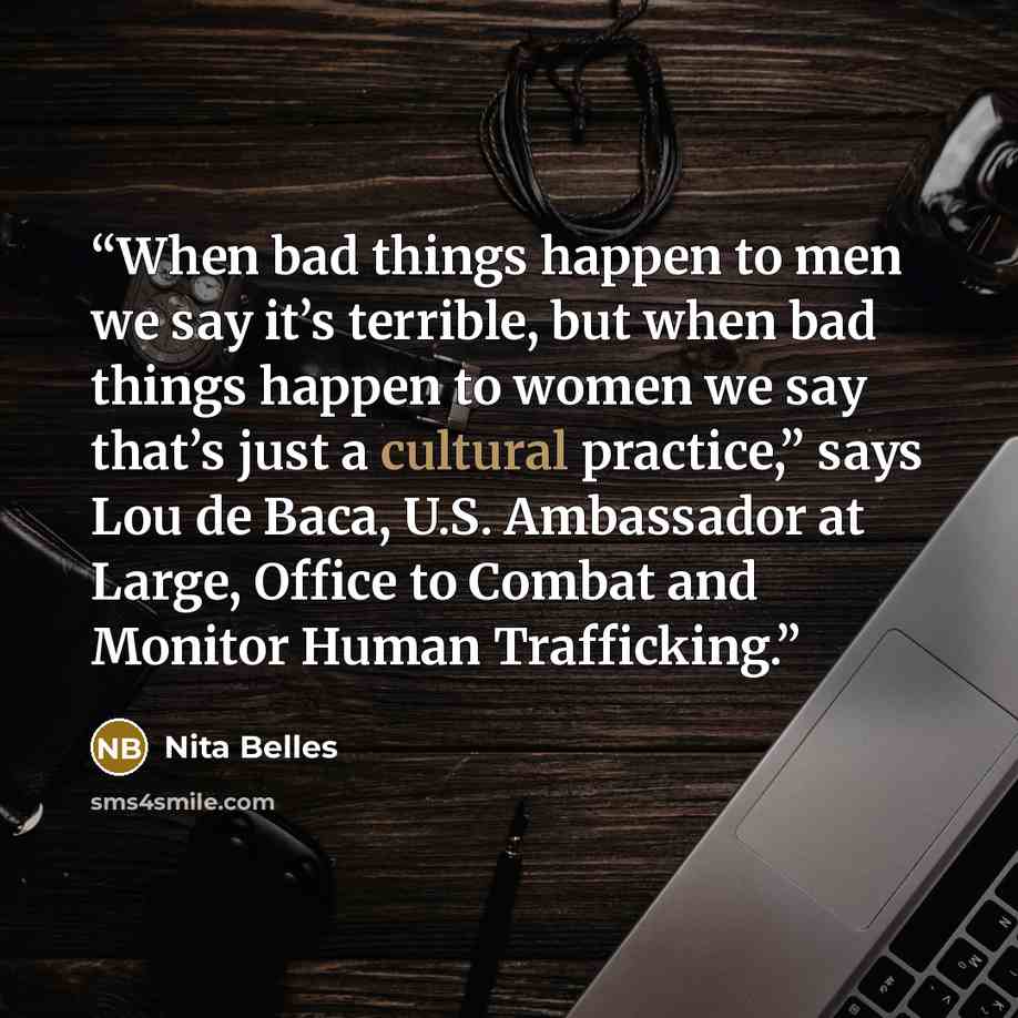 “When bad things happen to men we say it’s terrible, but when bad things happen to women we say that’s just a cultural practice,” says Lou de Baca, U.S. Ambassador at Large, Office to Combat and Monitor Human Trafficking.” quote by Nita Belles