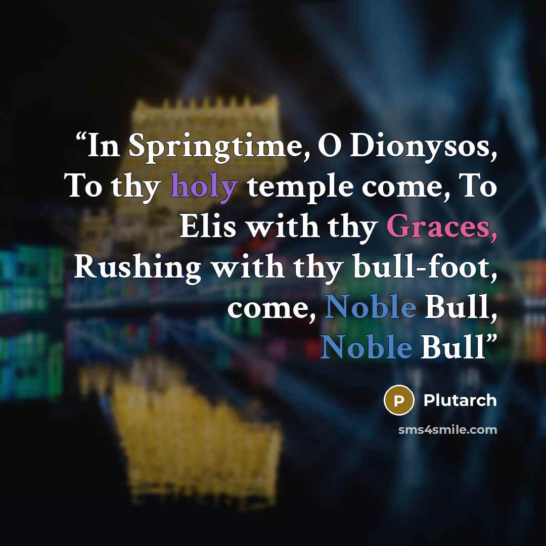 “In Springtime, O Dionysos, To thy holy temple come, To Elis with thy Graces, Rushing with thy bull-foot, come, Noble Bull, Noble Bull” quote by Plutarch