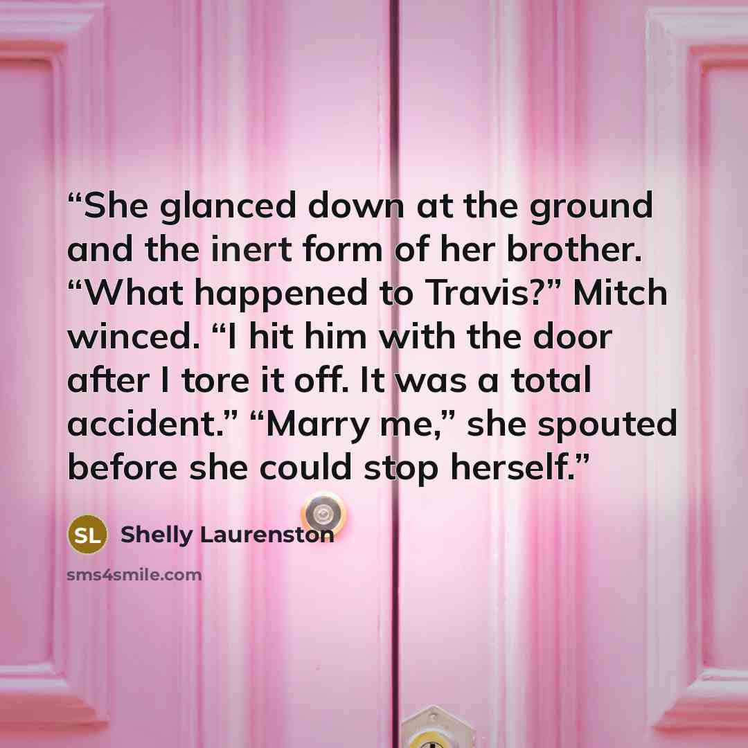 “She glanced down at the ground and the inert form of her brother. “What happened to Travis?” Mitch winced. “I hit him with the door after I tore it off. It was a total accident.” “Marry me,” she spouted before she could stop herself.” quote by Shelly Laurenston