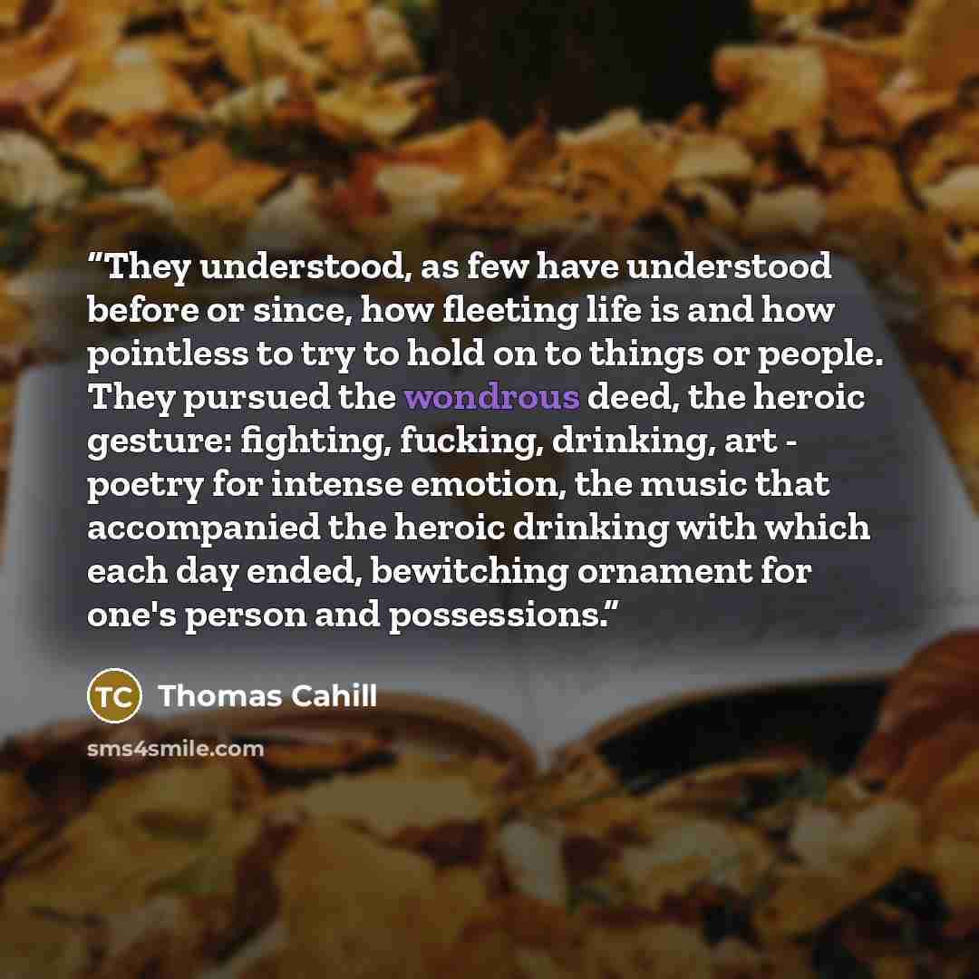 “They understood, as few have understood before or since, how fleeting life is and how pointless to try to hold on to things or people. They pursued the wondrous deed, the heroic gesture: fighting, fucking, drinking, art - poetry for intense emotion, the music that accompanied the heroic drinking…” quote by Thomas Cahill