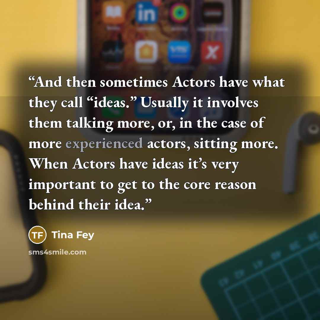 “And then sometimes Actors have what they call “ideas.” Usually it involves them talking more, or, in the case of more experienced actors, sitting more. When Actors have ideas it’s very important to get to the core reason behind their idea.” quote by Tina Fey