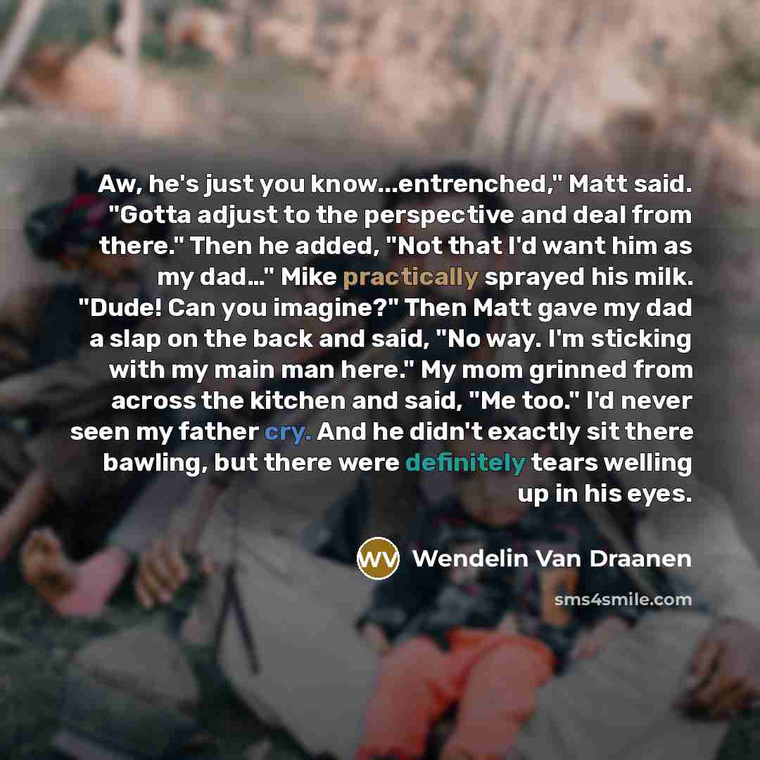 “Aw, he's just you know...entrenched," Matt said. "Gotta adjust to the perspective and deal from there." Then he added, "Not that I'd want him as my dad…" Mike practically sprayed his milk. "Dude! Can you imagine?" Then Matt gave my dad a slap on the back and said, "No way. I'm sticking with my…” quote by Wendelin Van Draanen