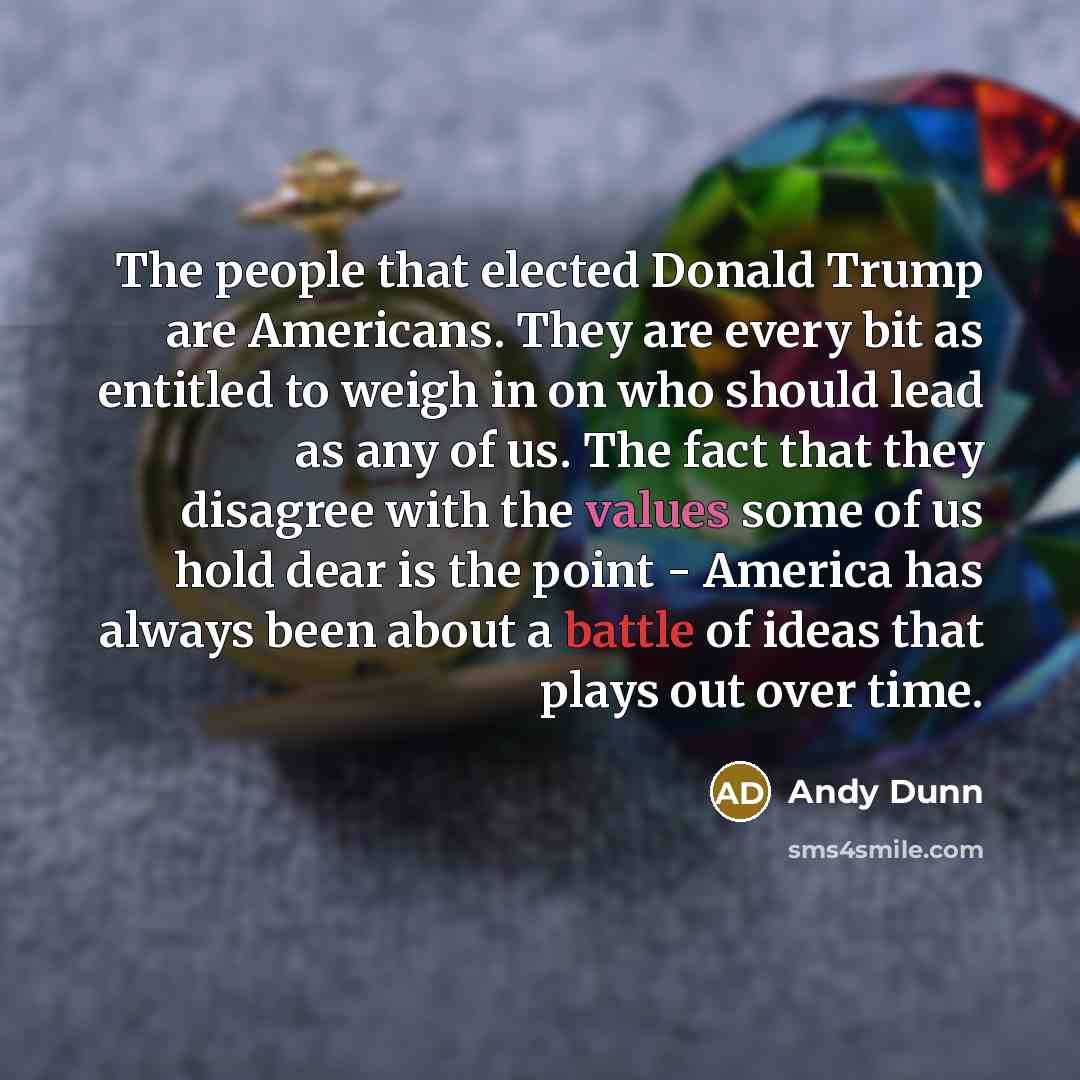 “The people that elected Donald Trump are Americans. They are every bit as entitled to weigh in on who should lead as any of us. The fact that they disagree with the values some of us hold dear is the point - America has always been about a battle of ideas that plays out over time.” quote by Andy Dunn