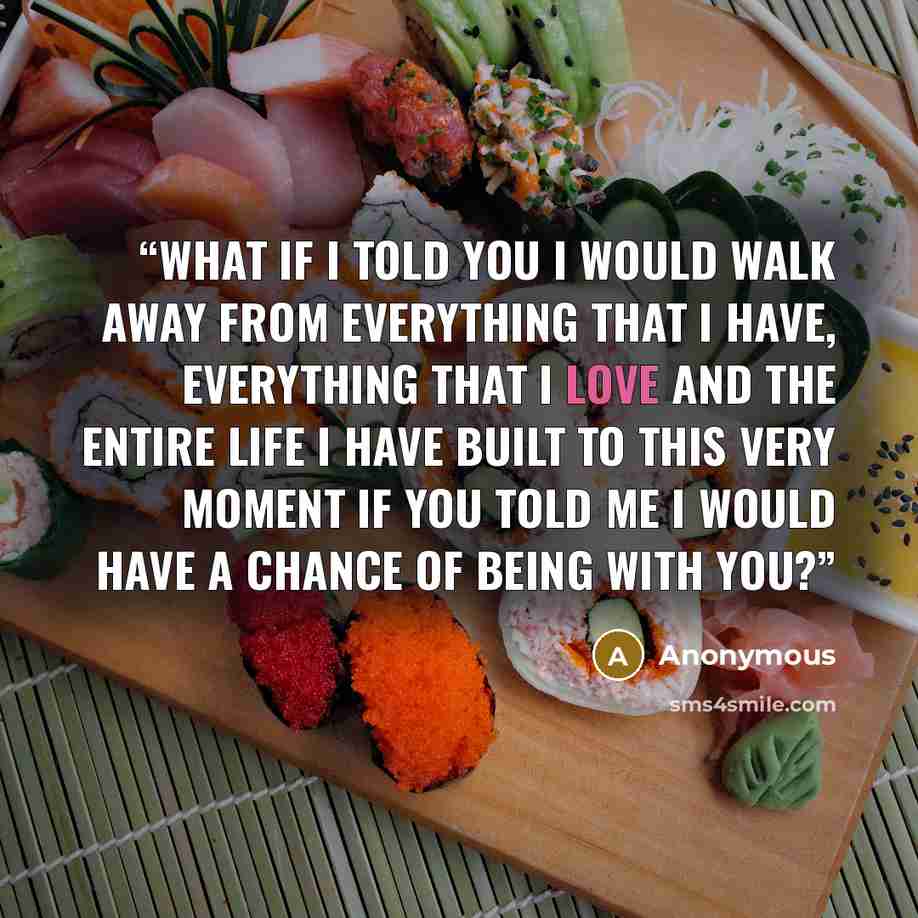 “What if I told you I would walk away from everything that I have, everything that I love and the entire life I have built to this very moment if you told me I would have a chance of being with you?” quote by Anonymous