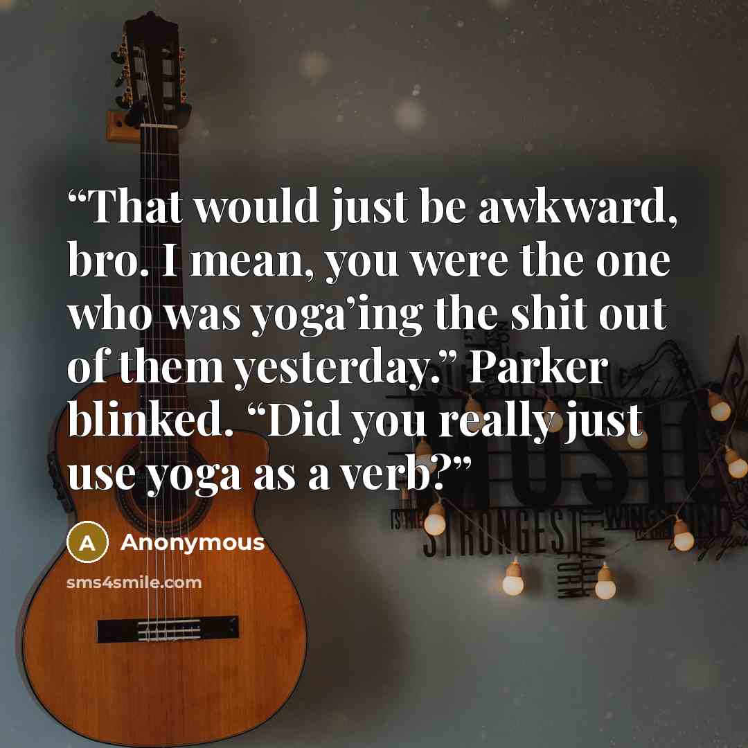 “That would just be awkward, bro. I mean, you were the one who was yoga’ing the shit out of them yesterday.” Parker blinked. “Did you really just use yoga as a verb?” quote by Anonymous