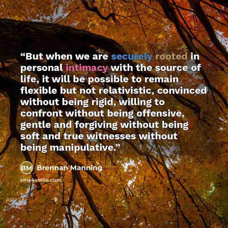 “But when we are securely rooted in personal intimacy with the source of life, it will be possible to remain flexible but not relativistic, convinced without being rigid, willing to confront without being offensive, gentle and forgiving without being soft and true witnesses without being…” quote by Brennan Manning