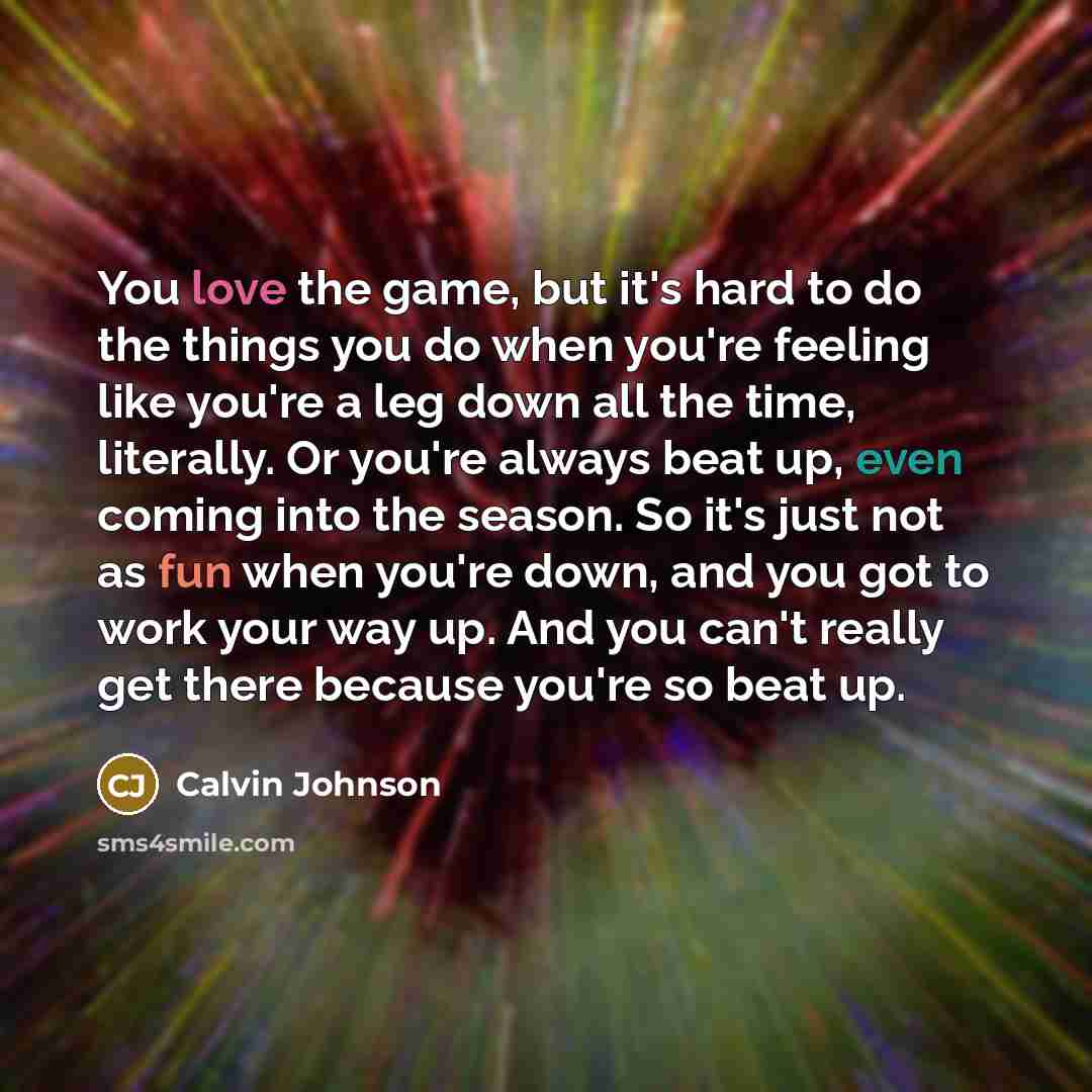 “You love the game, but it's hard to do the things you do when you're feeling like you're a leg down all the time, literally. Or you're always beat up, even coming into the season. So it's just not as fun when you're down, and you got to work your way up. And you can't really get there because…” quote by Calvin Johnson