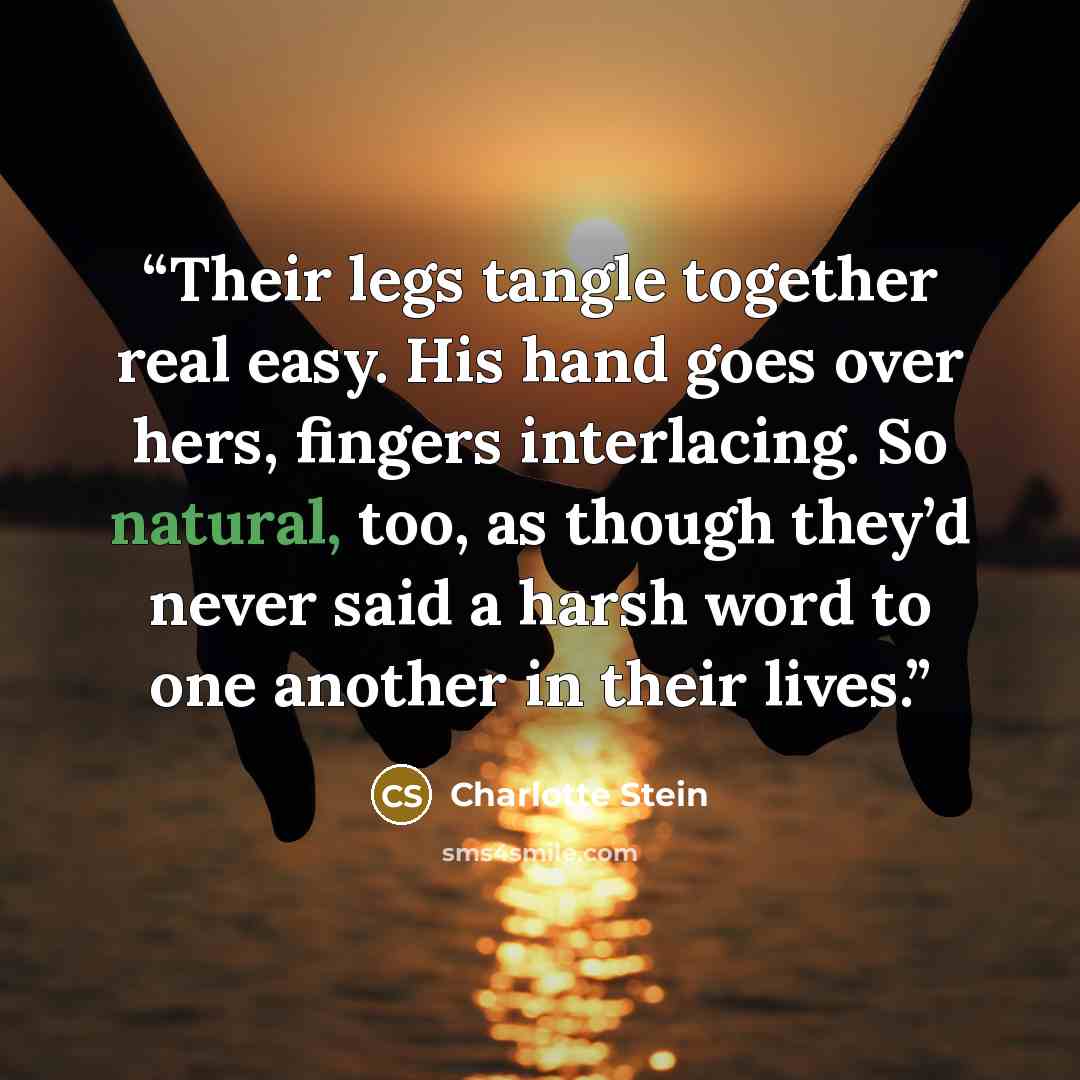 “Their legs tangle together real easy. His hand goes over hers, fingers interlacing. So natural, too, as though they’d never said a harsh word to one another in their lives.” quote by Charlotte Stein