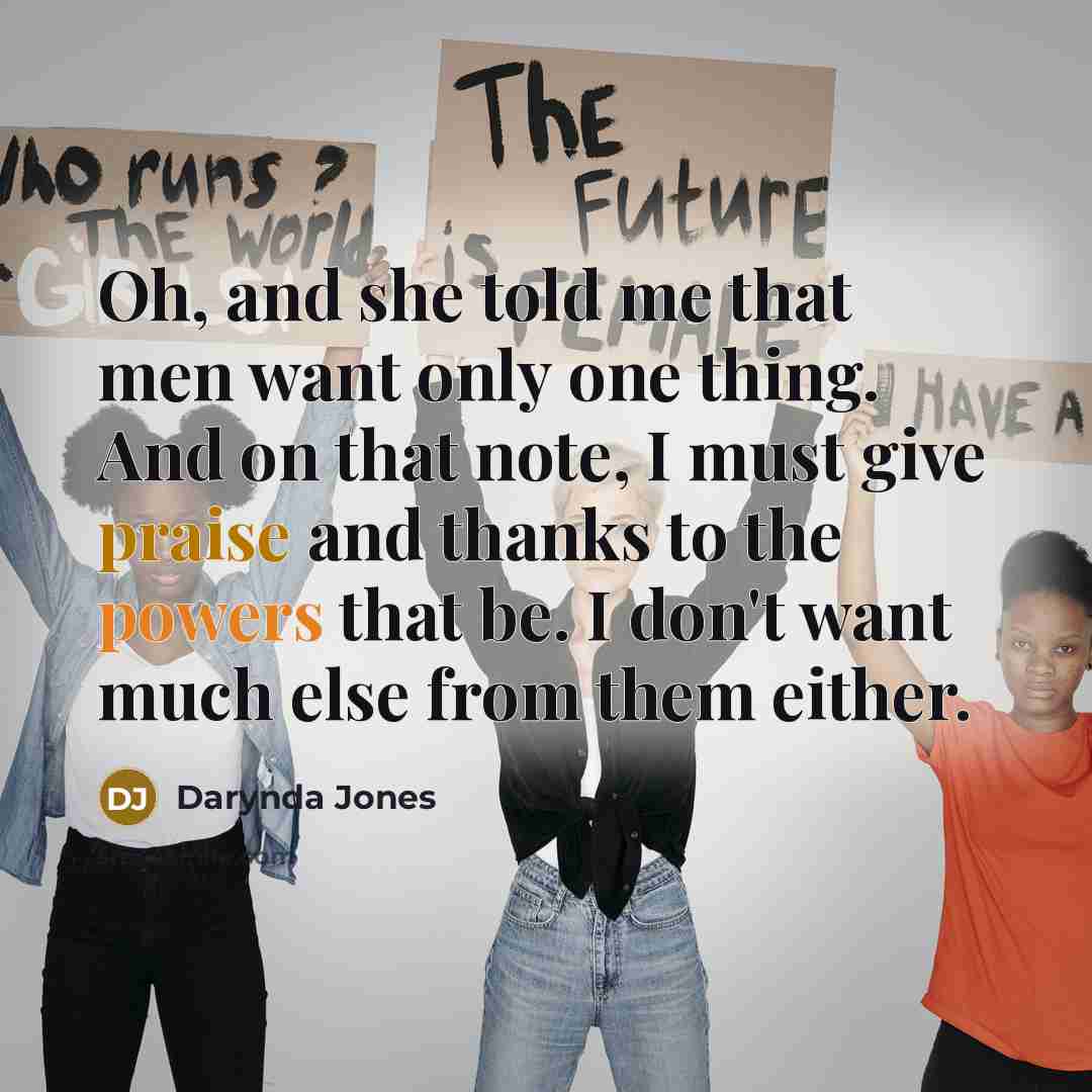 “Oh, and she told me that men want only one thing. And on that note, I must give praise and thanks to the powers that be. I don't want much else from them either.” quote by Darynda Jones