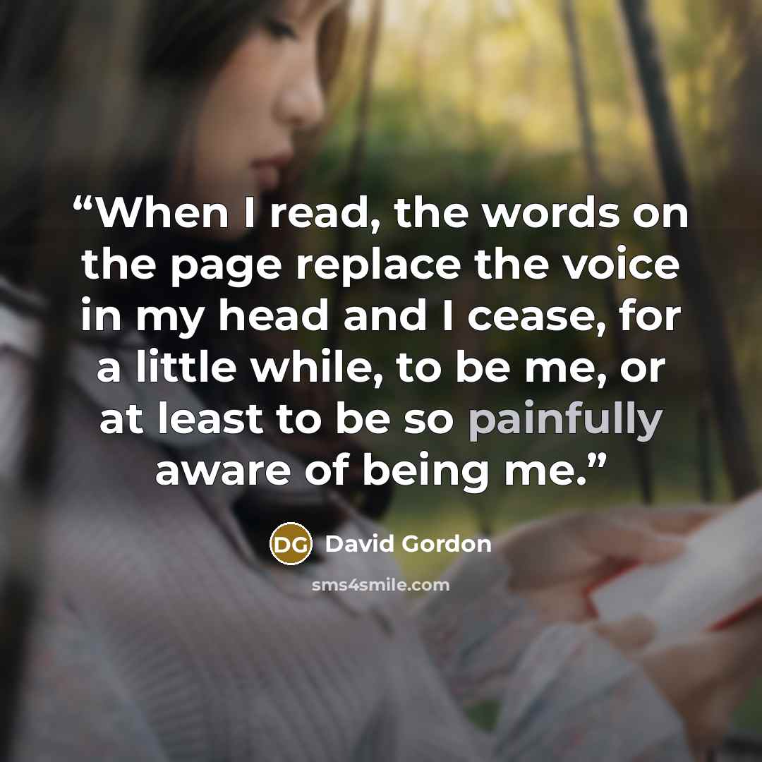 “When I read, the words on the page replace the voice in my head and I cease, for a little while, to be me, or at least to be so painfully aware of being me.” quote by David Gordon