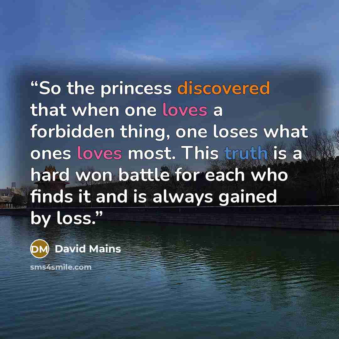 “So the princess discovered that when one loves a forbidden thing, one loses what ones loves most. This truth is a hard won battle for each who finds it and is always gained by loss.” quote by David Mains