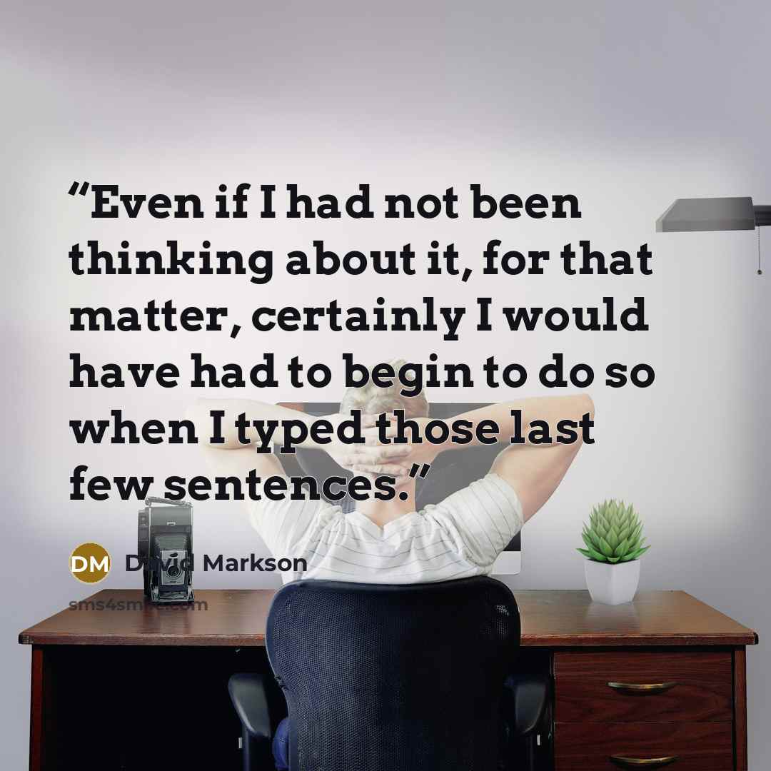 “Even if I had not been thinking about it, for that matter, certainly I would have had to begin to do so when I typed those last few sentences.” quote by David Markson