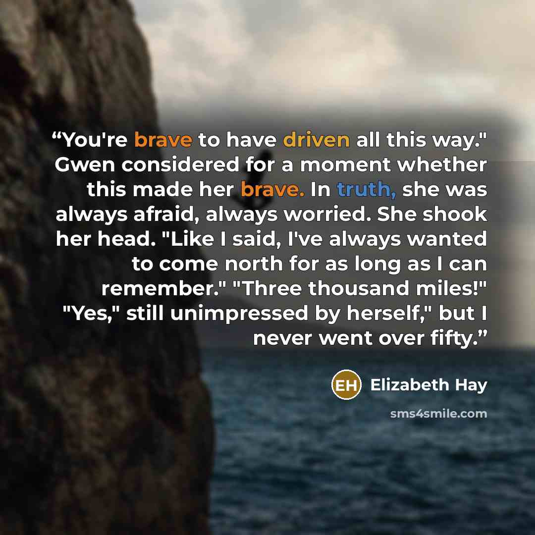 “You're brave to have driven all this way." Gwen considered for a moment whether this made her brave. In truth, she was always afraid, always worried. She shook her head. "Like I said, I've always wanted to come north for as long as I can remember." "Three thousand miles!" "Yes," still unimpressed…” quote by Elizabeth Hay