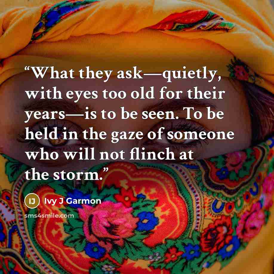 “What they ask—quietly, with eyes too old for their years—is to be seen. To be held in the gaze of someone who will not flinch at the storm.” quote by Ivy J Garmon