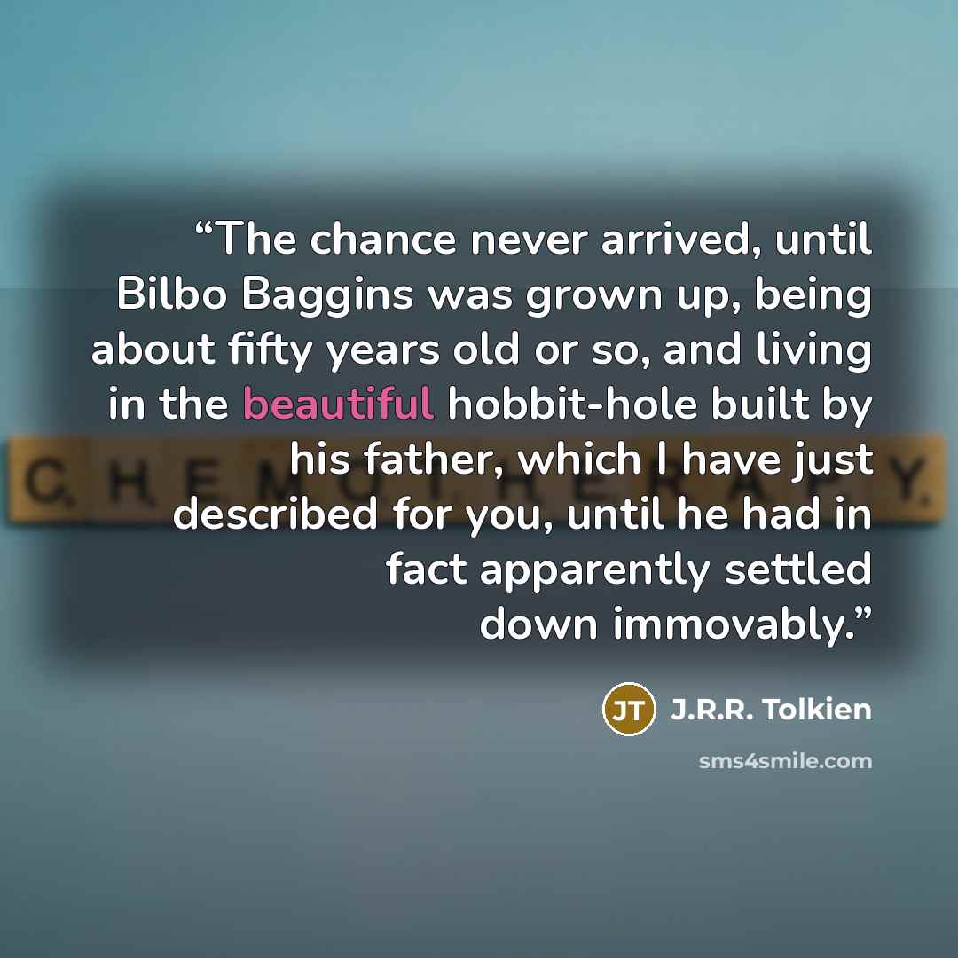 “The chance never arrived, until Bilbo Baggins was grown up, being about fifty years old or so, and living in the beautiful hobbit-hole built by his father, which I have just described for you, until he had in fact apparently settled down immovably.” quote by J.R.R. Tolkien