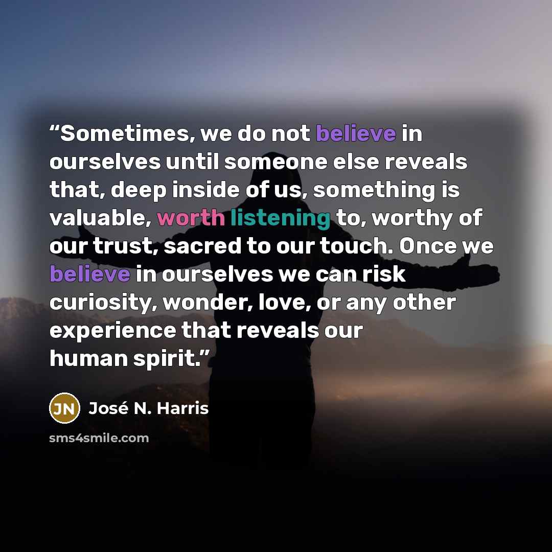 “Sometimes, we do not believe in ourselves until someone else reveals that, deep inside of us, something is valuable, worth listening to, worthy of our trust, sacred to our touch. Once we believe in ourselves we can risk curiosity, wonder, love, or any other experience that reveals our human spirit.” quote by José N. Harris