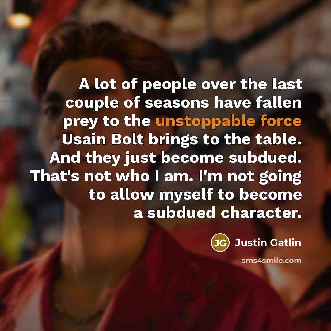 “A lot of people over the last couple of seasons have fallen prey to the unstoppable force Usain Bolt brings to the table. And they just become subdued. That's not who I am. I'm not going to allow myself to become a subdued character.” quote by Justin Gatlin