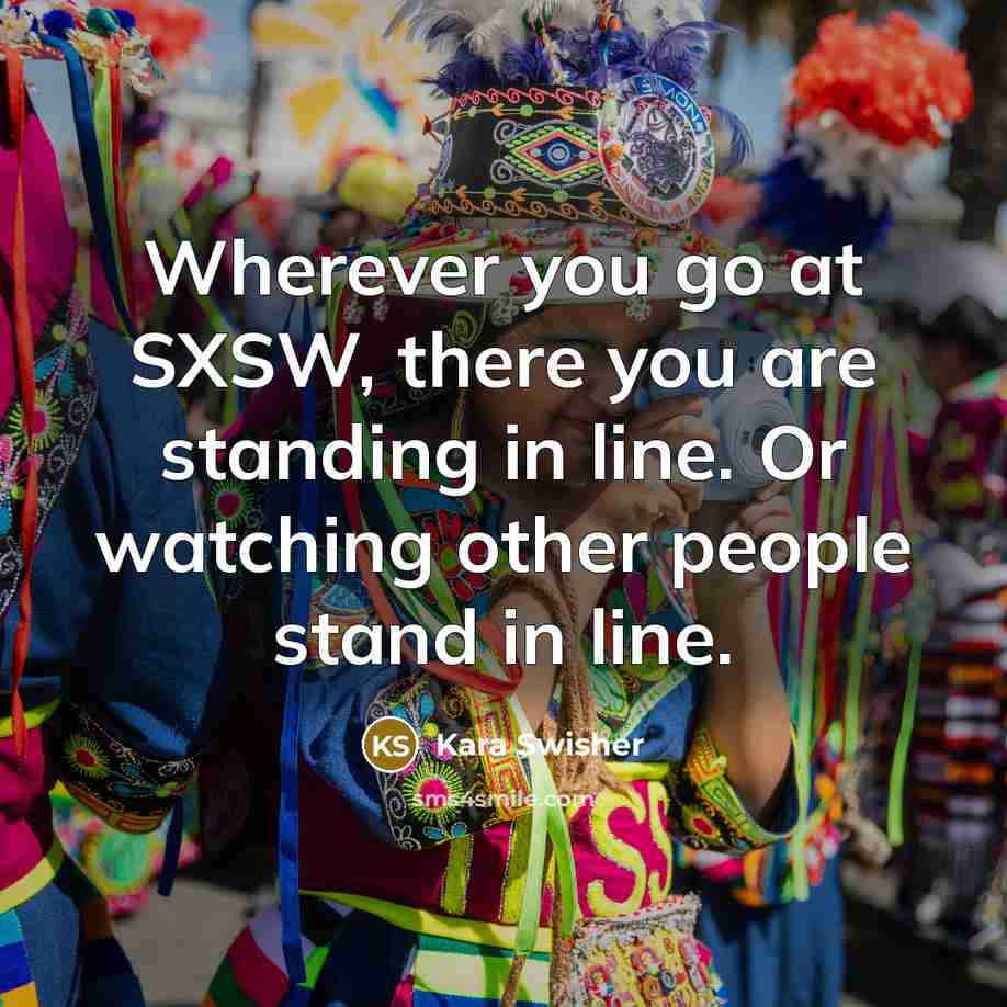 “Wherever you go at SXSW, there you are standing in…” quote by Kara Swisher