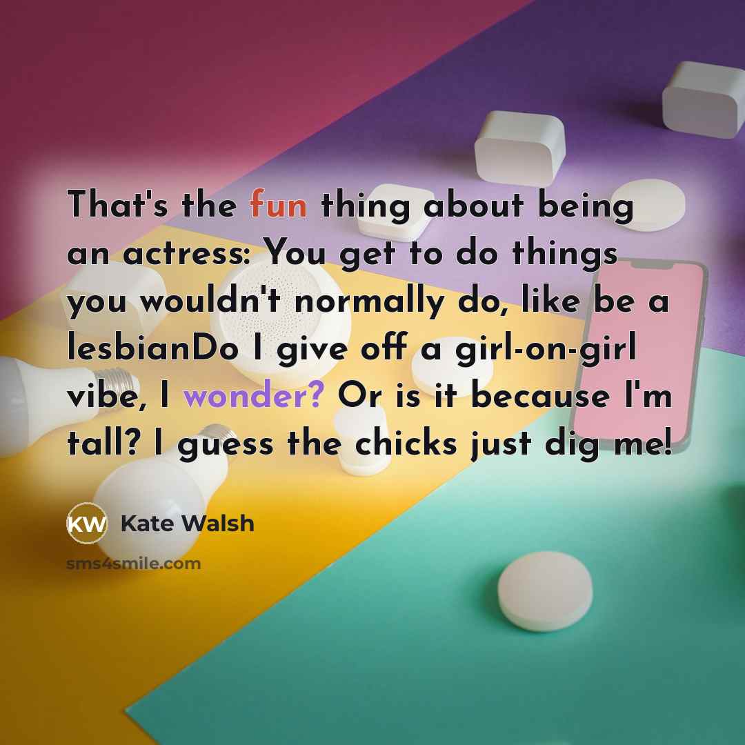 “That's the fun thing about being an actress: You get to do things you wouldn't normally do, like be a lesbianDo I give off a girl-on-girl vibe, I wonder? Or is it because I'm tall? I guess the chicks just dig me!” quote by Kate Walsh