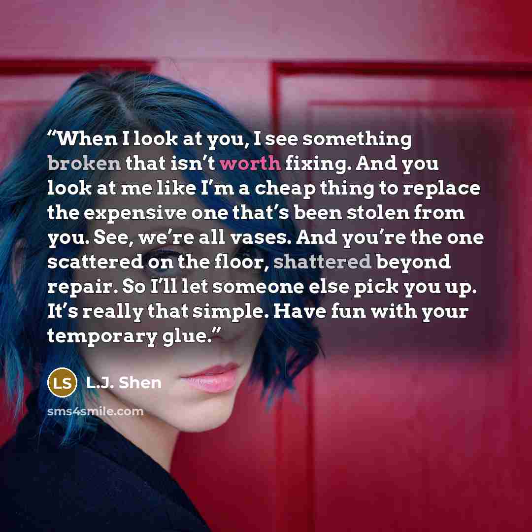“When I look at you, I see something broken that isn’t worth fixing. And you look at me like I’m a cheap thing to replace the expensive one that’s been stolen from you. See, we’re all vases. And you’re the one scattered on the floor, shattered beyond repair. So I’ll let someone else pick you up…” quote by L.J. Shen