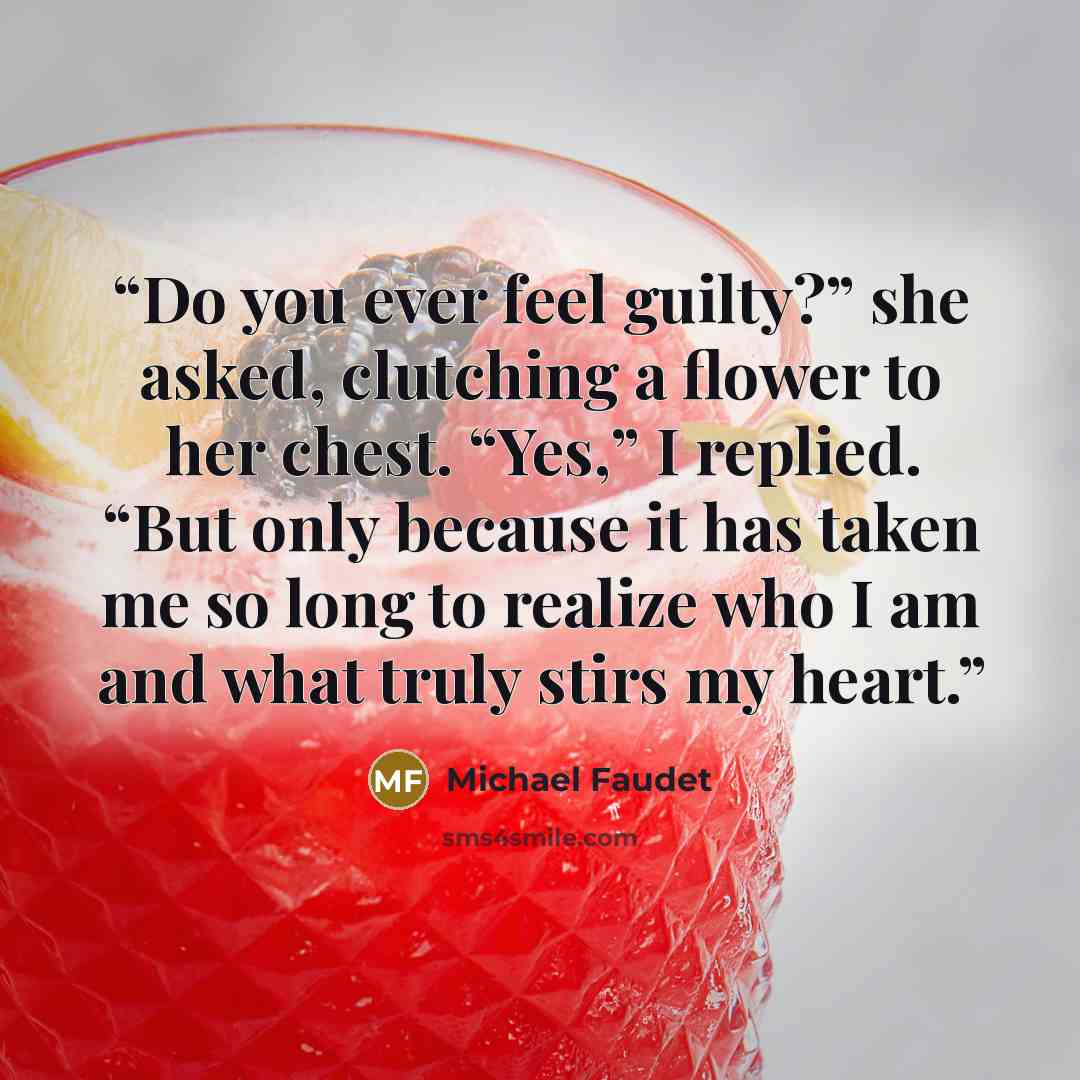“Do you ever feel guilty?” she asked, clutching a flower to her chest. “Yes,” I replied. “But only because it has taken me so long to realize who I am and what truly stirs my heart.” quote by Michael Faudet