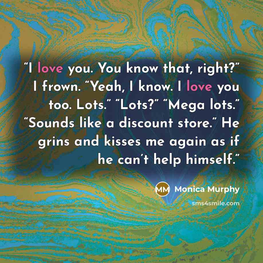 “I love you. You know that, right?” I frown. “Yeah, I know. I love you too. Lots.” “Lots?” “Mega lots.” “Sounds like a discount store.” He grins and kisses me again as if he can’t help himself.” quote by Monica Murphy