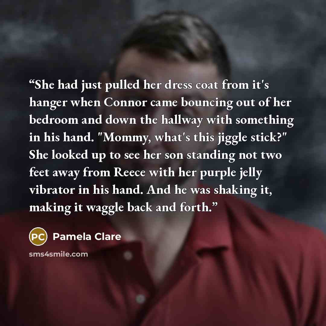 “She had just pulled her dress coat from it's hanger when Connor came bouncing out of her bedroom and down the hallway with something in his hand. "Mommy, what's this jiggle stick?" She looked up to see her son standing not two feet away from Reece with her purple jelly vibrator in his hand. And he…” quote by Pamela Clare