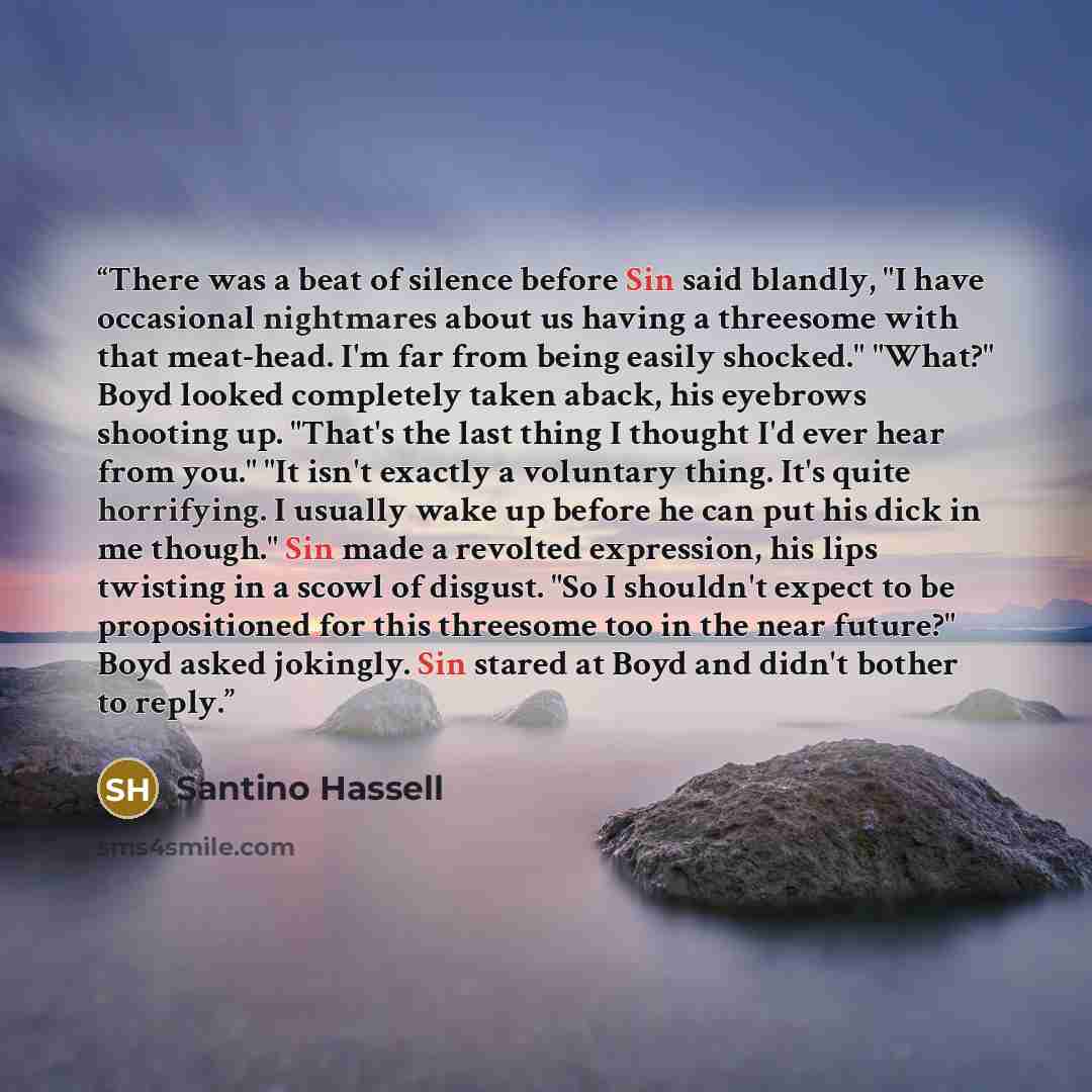 “There was a beat of silence before Sin said blandly, "I have occasional nightmares about us having a threesome with that meat-head. I'm far from being easily shocked." "What?" Boyd looked completely taken aback, his eyebrows shooting up. "That's the last thing I thought I'd ever hear from you."…” quote by Santino Hassell