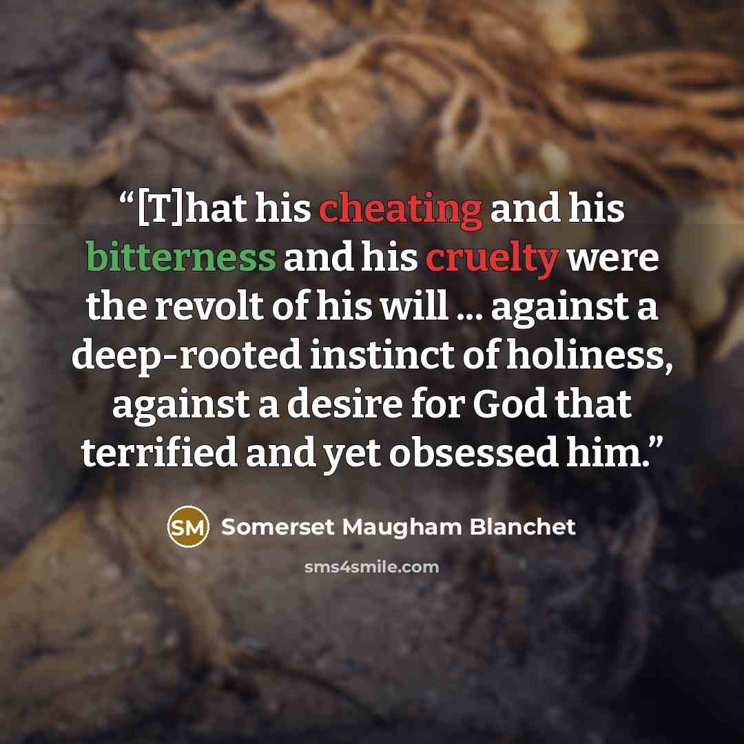 “[T]hat his cheating and his bitterness and his cruelty were the revolt of his will ... against a deep-rooted instinct of holiness, against a desire for God that terrified and yet obsessed him.” quote by Somerset Maugham Blanchet