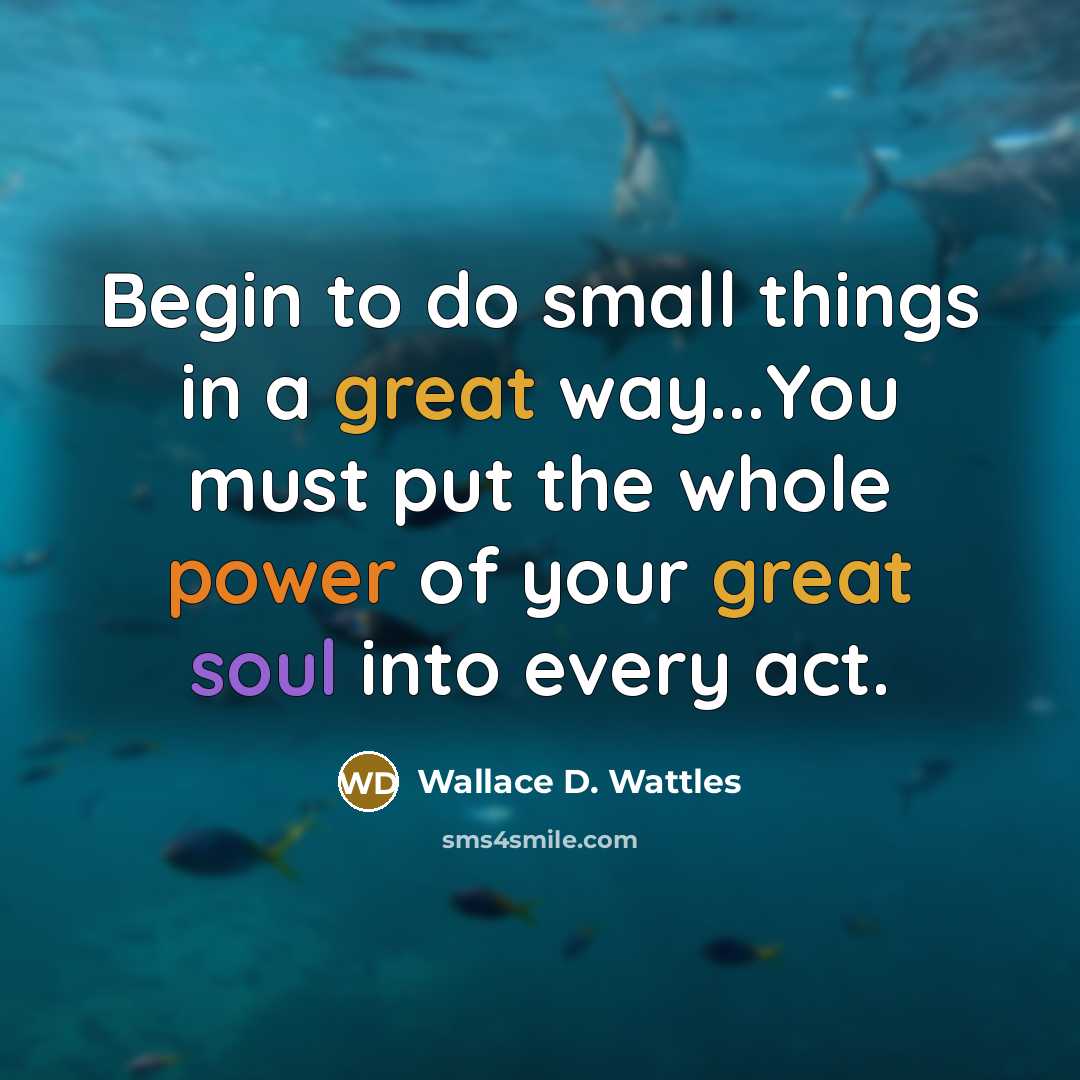 “Begin to do small things in a great way...You must put the whole power of your great soul into every act.” quote by Wallace D. Wattles