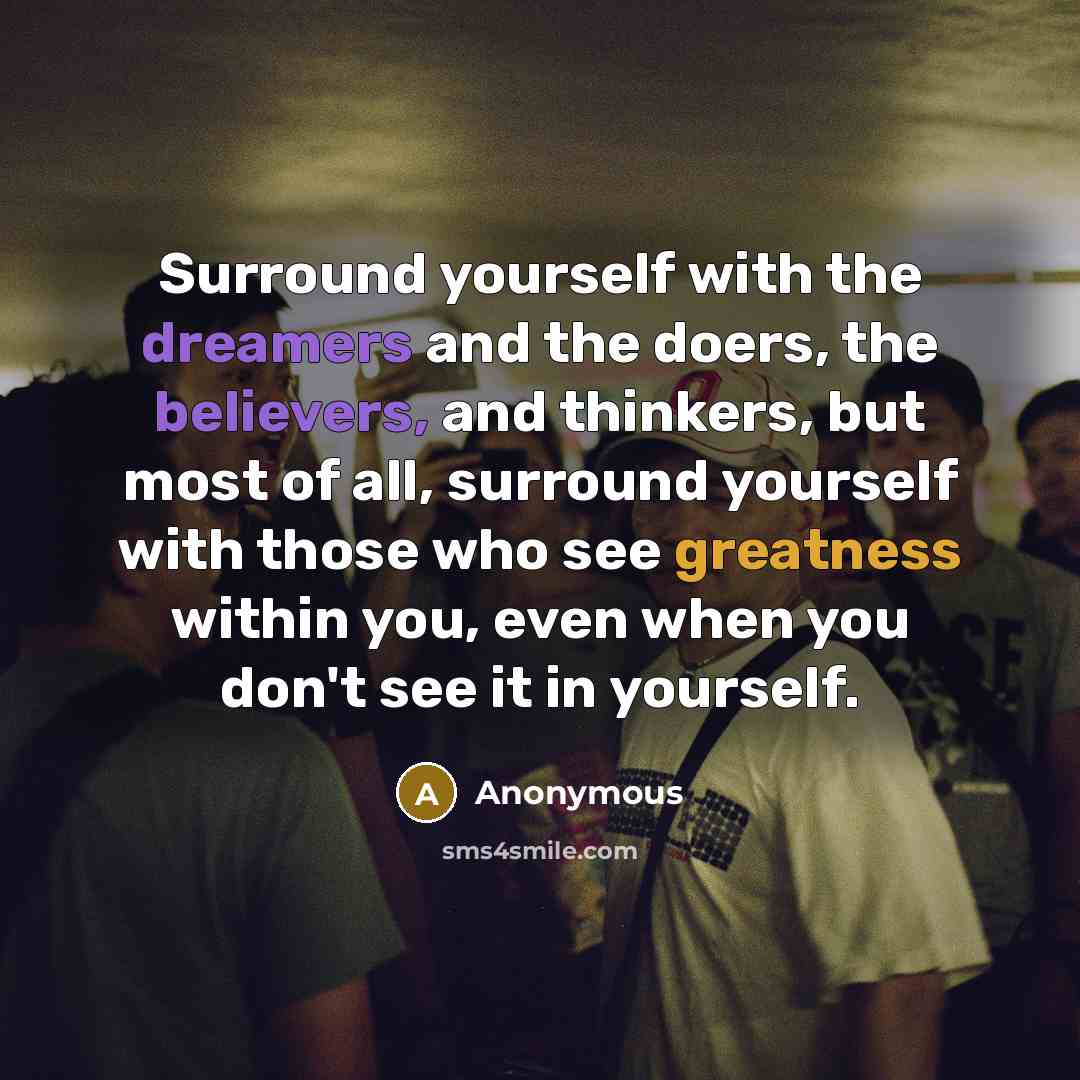 “Surround yourself with the dreamers and the doers, the believers, and thinkers, but most of all, surround yourself with those who see greatness within you, even when you don't see it in yourself.” quote by Anonymous
