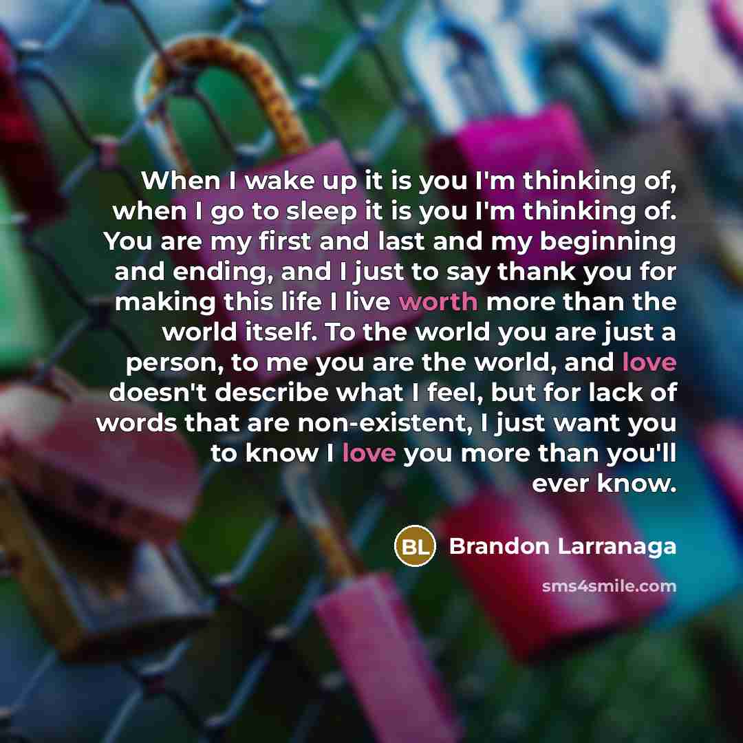 “When I wake up it is you I'm thinking of, when I go to sleep it is you I'm thinking of. You are my first and last and my beginning and ending, and I just to say thank you for making this life I live worth more than the world itself. To the world you are just a person, to me you are the world, and…” quote by Brandon Larranaga