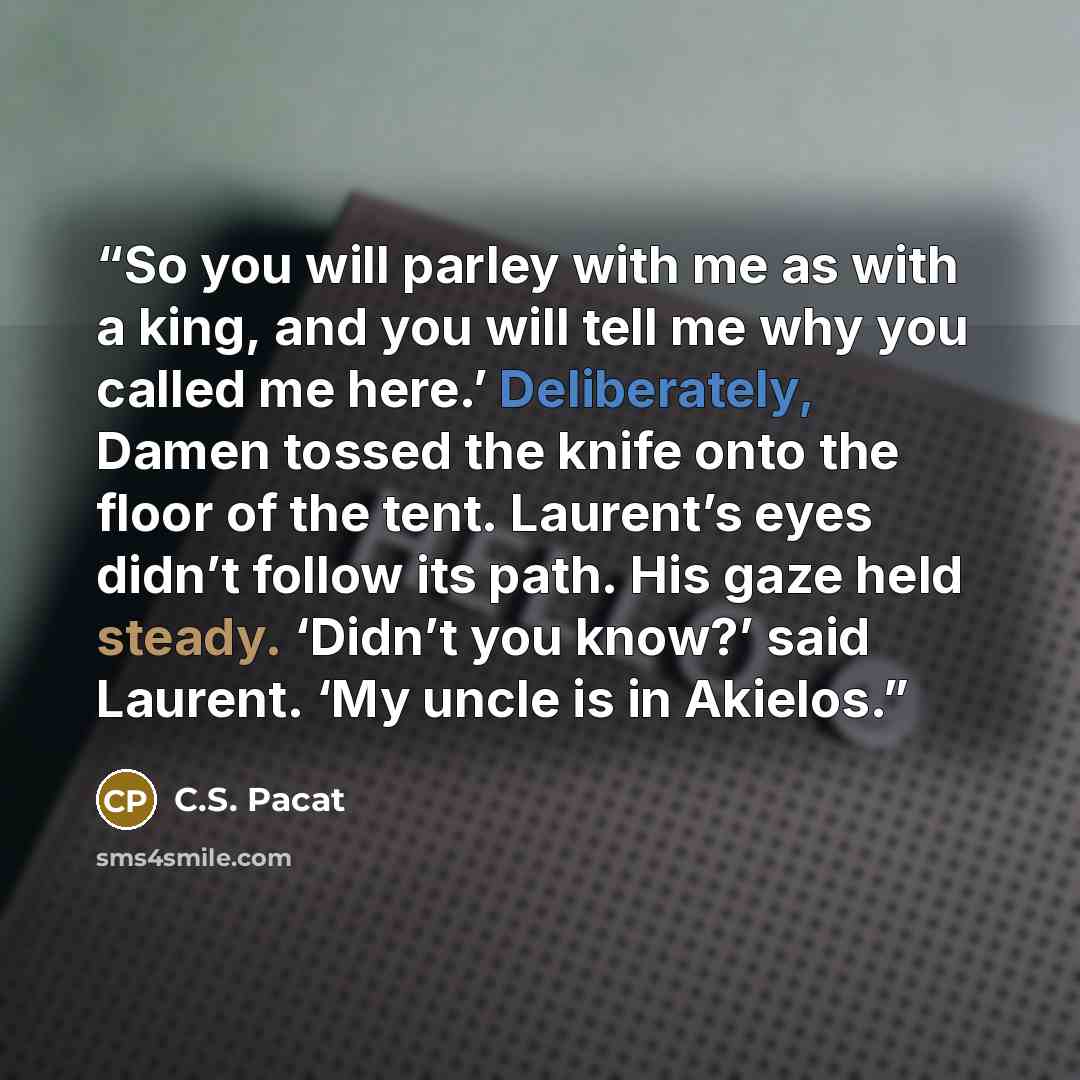 “So you will parley with me as with a king, and you will tell me why you called me here.’ Deliberately, Damen tossed the knife onto the floor of the tent. Laurent’s eyes didn’t follow its path. His gaze held steady. ‘Didn’t you know?’ said Laurent. ‘My uncle is in Akielos.” quote by C.S. Pacat