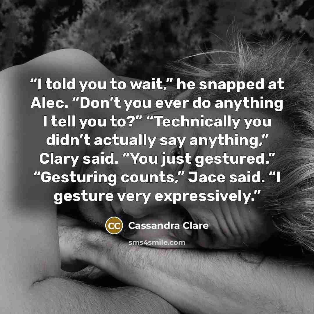 “I told you to wait,” he snapped at Alec. “Don’t you ever do anything I tell you to?” “Technically you didn’t actually say anything,” Clary said. “You just gestured.” “Gesturing counts,” Jace said. “I gesture very expressively.” quote by Cassandra Clare
