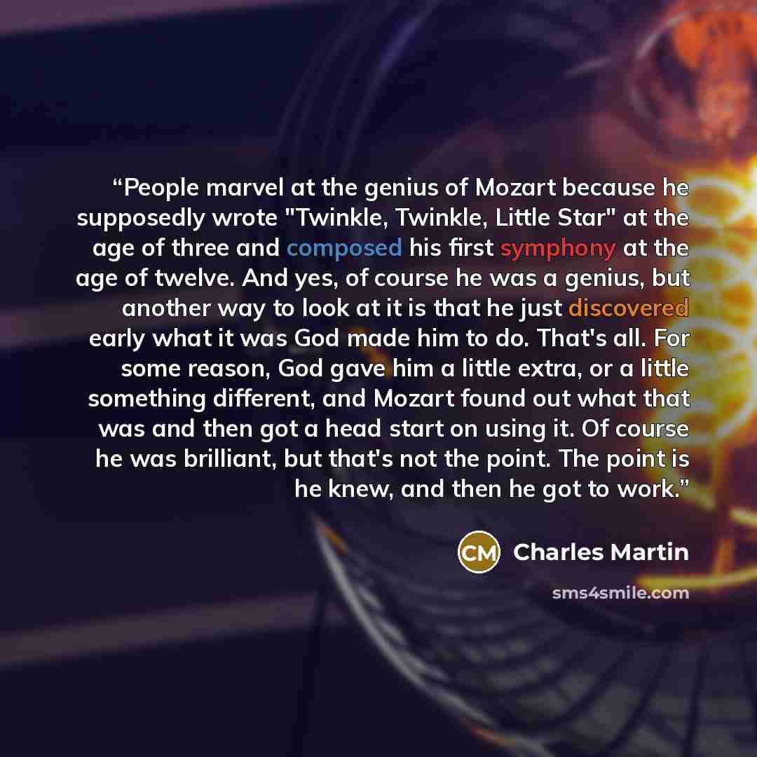 “People marvel at the genius of Mozart because he supposedly wrote "Twinkle, Twinkle, Little Star" at the age of three and composed his first symphony at the age of twelve. And yes, of course he was a genius, but another way to look at it is that he just discovered early what it was God made him to…” quote by Charles Martin