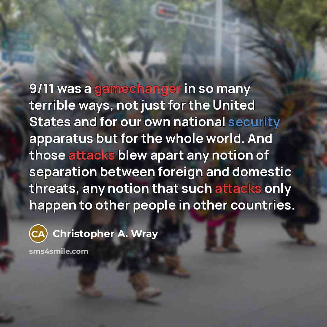 “9/11 was a gamechanger in so many terrible ways, not just for the United States and for our own national security apparatus but for the whole world. And those attacks blew apart any notion of separation between foreign and domestic threats, any notion that such attacks only happen to other people…” quote by Christopher A. Wray