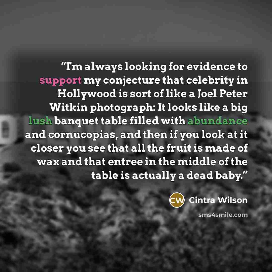 “I'm always looking for evidence to support my conjecture that celebrity in Hollywood is sort of like a Joel Peter Witkin photograph: It looks like a big lush banquet table filled with abundance and cornucopias, and then if you look at it closer you see that all the fruit is made of wax and that…” quote by Cintra Wilson