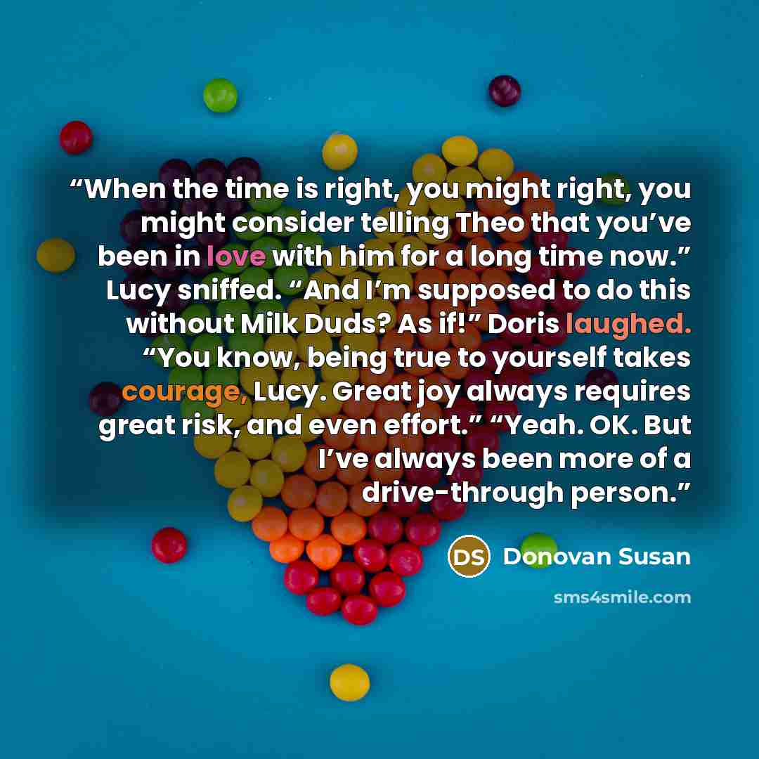 “When the time is right, you might right, you might consider telling Theo that you’ve been in love with him for a long time now.” Lucy sniffed. “And I’m supposed to do this without Milk Duds? As if!” Doris laughed. “You know, being true to yourself takes courage, Lucy. Great joy always requires…” quote by Donovan Susan