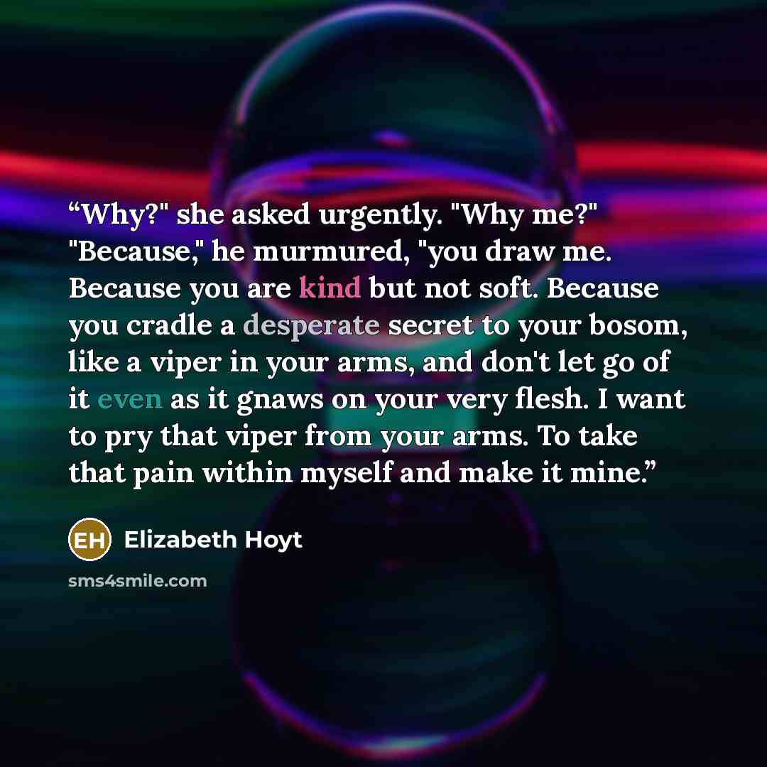 “Why?" she asked urgently. "Why me?" "Because," he murmured, "you draw me. Because you are kind but not soft. Because you cradle a desperate secret to your bosom, like a viper in your arms, and don't let go of it even as it gnaws on your very flesh. I want to pry that viper from your arms. To take…” quote by Elizabeth Hoyt