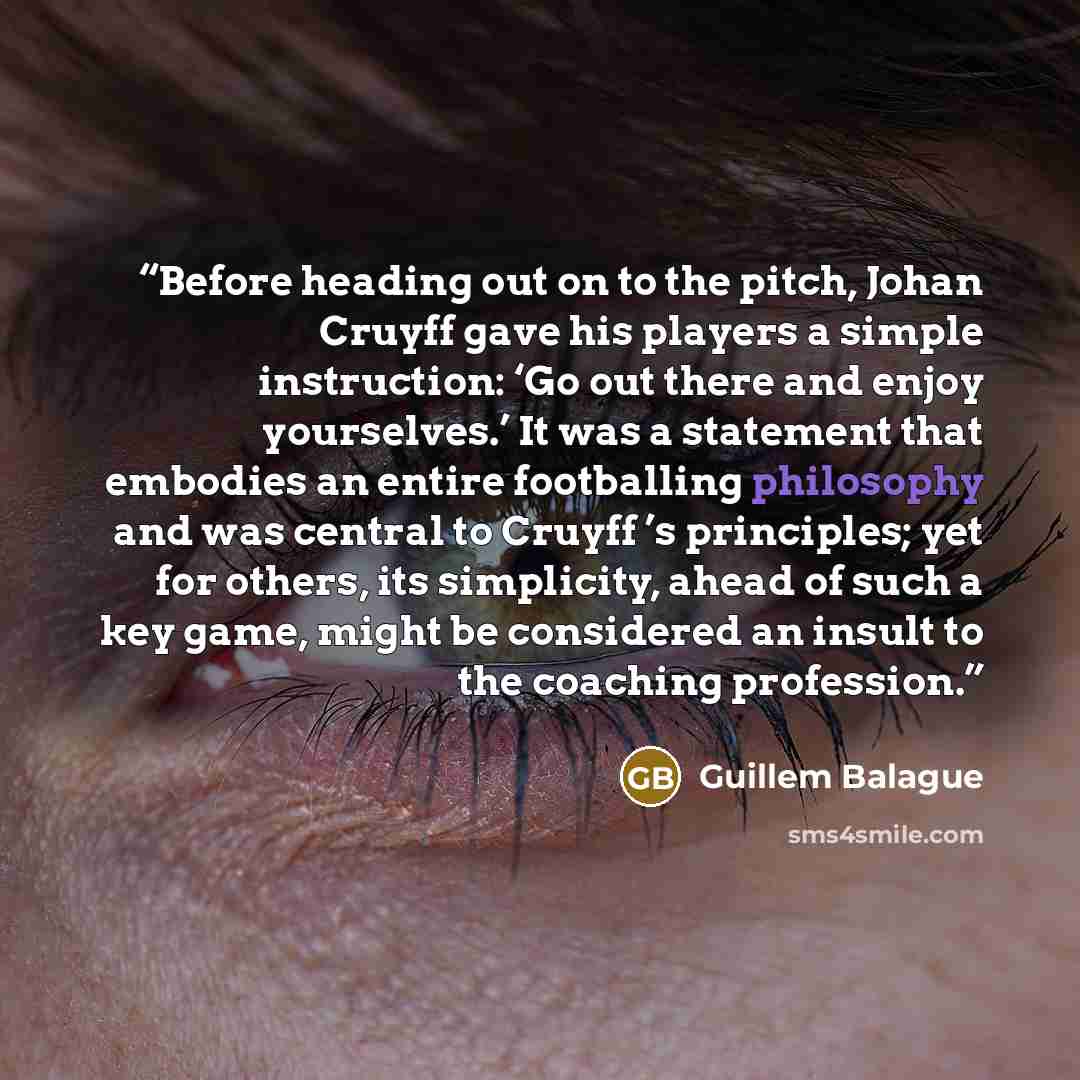 “Before heading out on to the pitch, Johan Cruyff gave his players a simple instruction: ‘Go out there and enjoy yourselves.’ It was a statement that embodies an entire footballing philosophy and was central to Cruyff ’s principles; yet for others, its simplicity, ahead of such a key game, might be…” quote by Guillem Balague