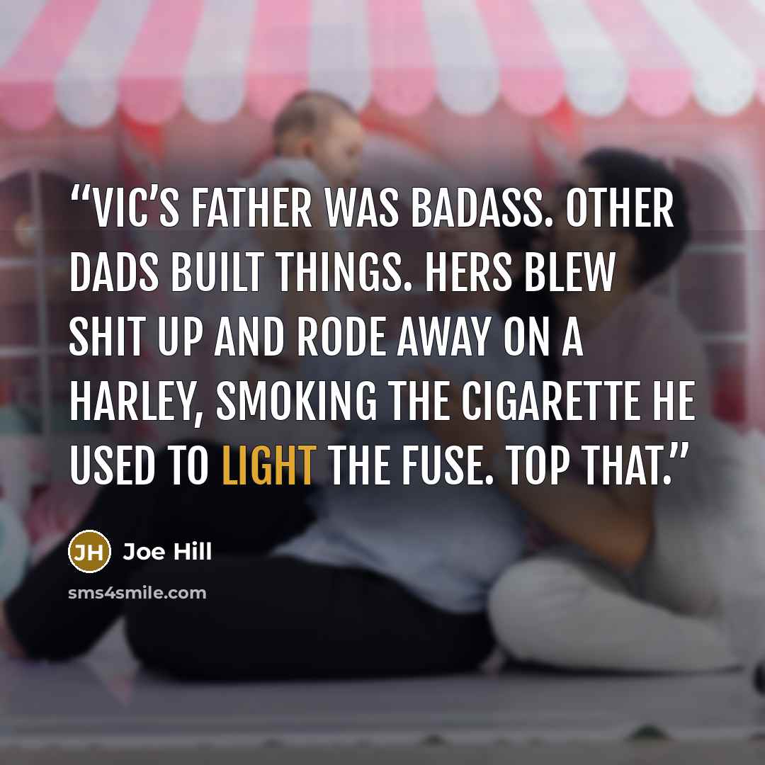 “Vic’s father was badass. Other dads built things. Hers blew shit up and rode away on a Harley, smoking the cigarette he used to light the fuse. Top that.” quote by Joe Hill