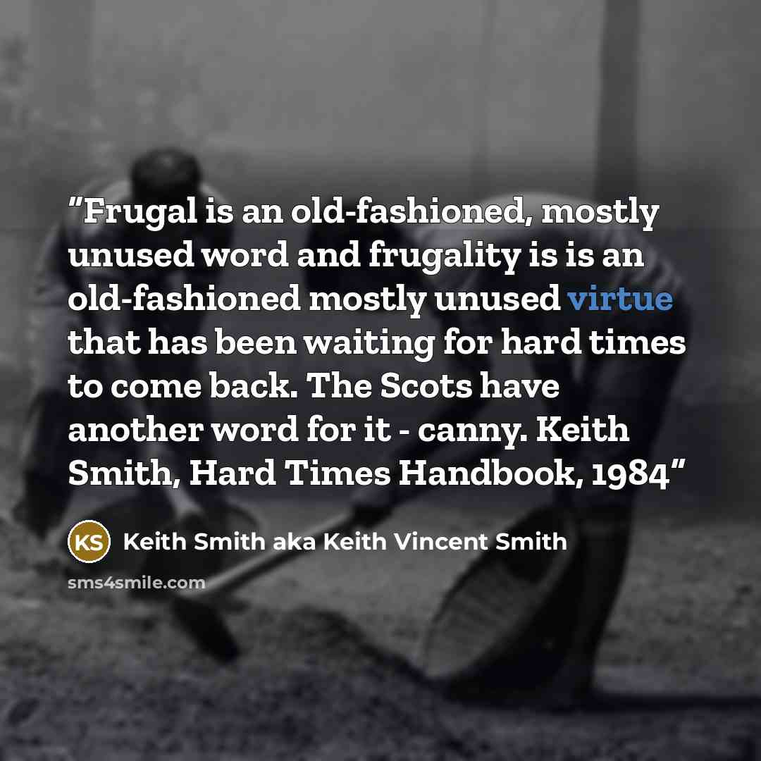 “Frugal is an old-fashioned, mostly unused word and frugality is is an old-fashioned mostly unused virtue that has been waiting for hard times to come back. The Scots have another word for it - canny. Keith Smith, Hard Times Handbook, 1984” quote by Keith Smith aka Keith Vincent Smith