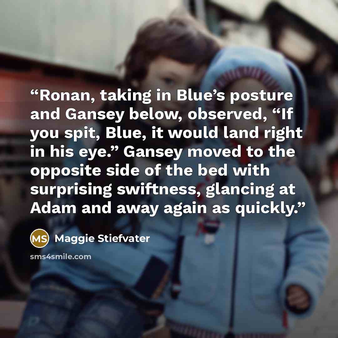 “Ronan, taking in Blue’s posture and Gansey below, observed, “If you spit, Blue, it would land right in his eye.” Gansey moved to the opposite side of the bed with surprising swiftness, glancing at Adam and away again as quickly.” quote by Maggie Stiefvater
