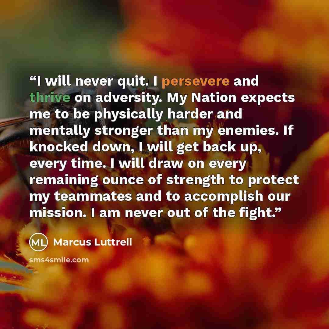 “I will never quit. I persevere and thrive on adversity. My Nation expects me to be physically harder and mentally stronger than my enemies. If knocked down, I will get back up, every time. I will draw on every remaining ounce of strength to protect my teammates and to accomplish our mission. I am…” quote by Marcus Luttrell