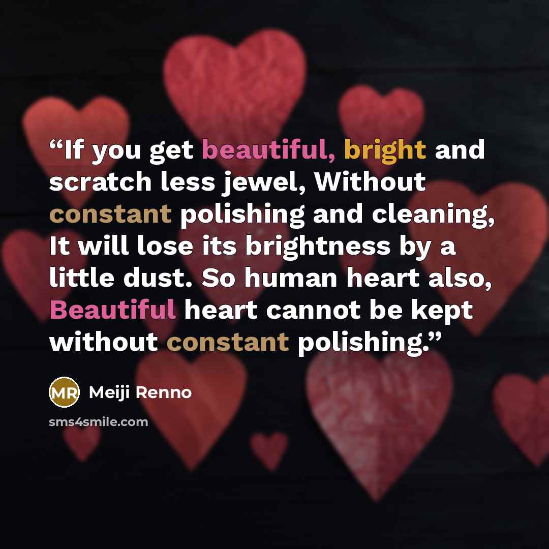 “If you get beautiful, bright and scratch less jewel, Without constant polishing and cleaning, It will lose its brightness by a little dust. So human heart also, Beautiful heart cannot be kept without constant polishing.” quote by Meiji Renno