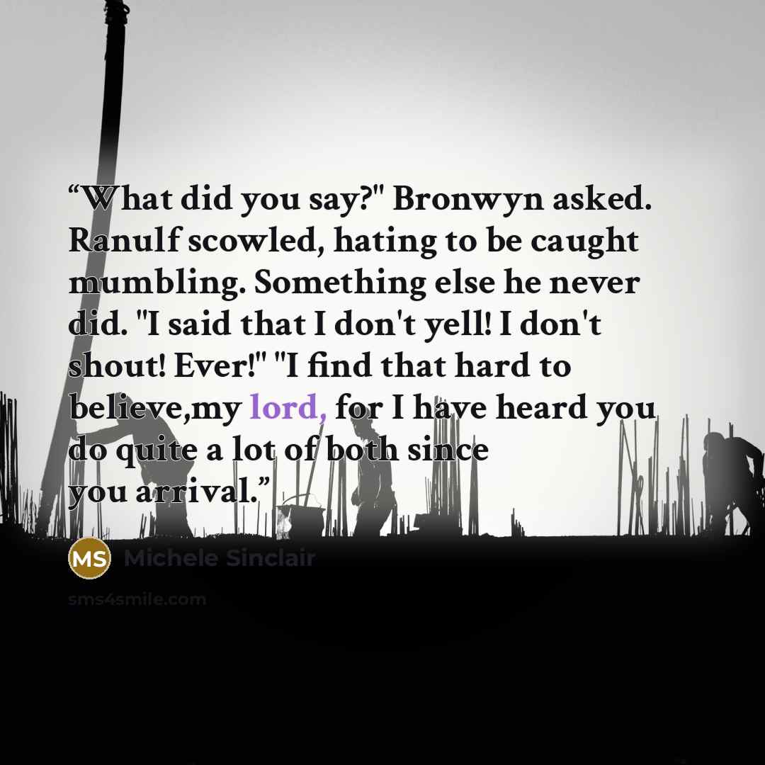 “What did you say?" Bronwyn asked. Ranulf scowled, hating to be caught mumbling. Something else he never did. "I said that I don't yell! I don't shout! Ever!" "I find that hard to believe,my lord, for I have heard you do quite a lot of both since you arrival.” quote by Michele Sinclair