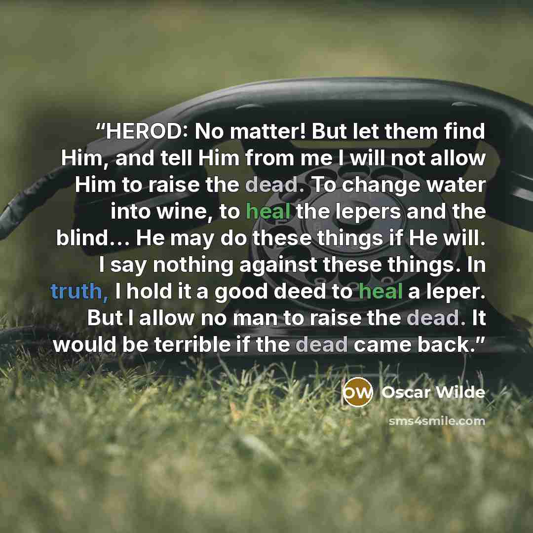 “HEROD: No matter! But let them find Him, and tell Him from me I will not allow Him to raise the dead. To change water into wine, to heal the lepers and the blind... He may do these things if He will. I say nothing against these things. In truth, I hold it a good deed to heal a leper. But I allow…” quote by Oscar Wilde
