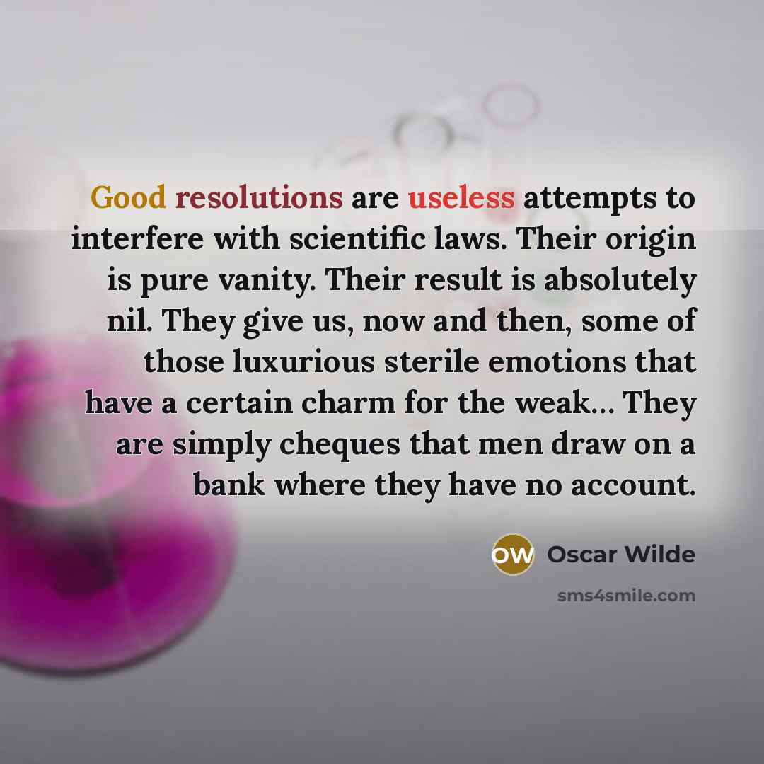 “Good resolutions are useless attempts to interfere with scientific laws. Their origin is pure vanity. Their result is absolutely nil. They give us, now and then, some of those luxurious sterile emotions that have a certain charm for the weak… They are simply cheques that men draw on a bank where…” quote by Oscar Wilde