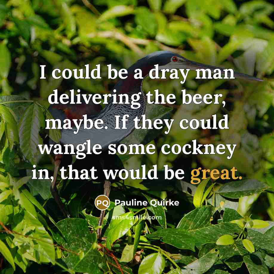“I could be a dray man delivering the beer, maybe.…” quote by Pauline Quirke