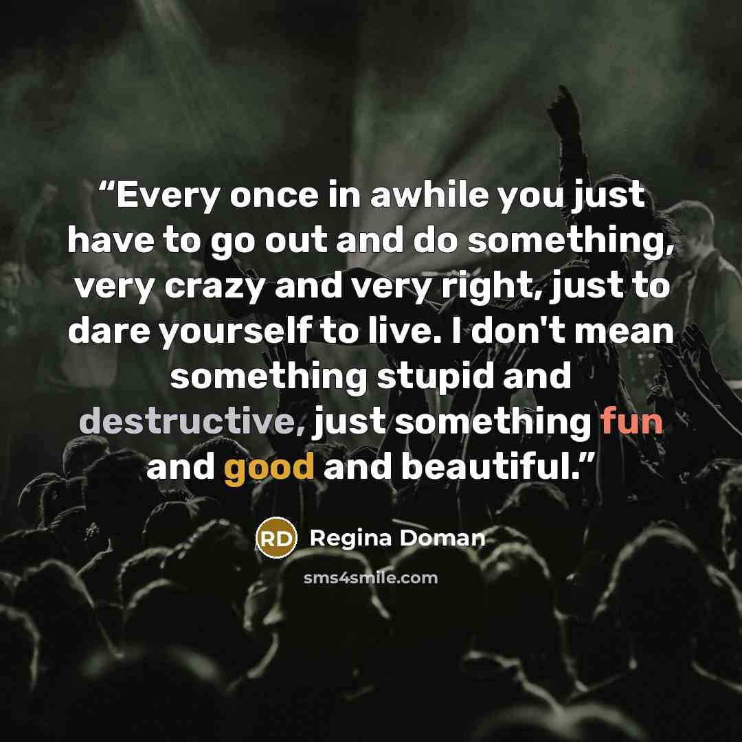 “Every once in awhile you just have to go out and do something, very crazy and very right, just to dare yourself to live. I don't mean something stupid and destructive, just something fun and good and beautiful.” quote by Regina Doman
